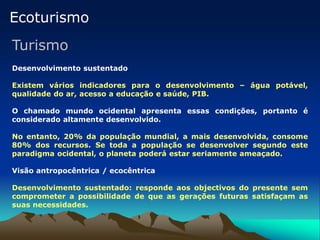 Ecoturismo
Turismo
Desenvolvimento sustentado
Existem vários indicadores para o desenvolvimento – água potável,
qualidade do ar, acesso a educação e saúde, PIB.
O chamado mundo ocidental apresenta essas condições, portanto é
considerado altamente desenvolvido.
No entanto, 20% da população mundial, a mais desenvolvida, consome
80% dos recursos. Se toda a população se desenvolver segundo este
paradigma ocidental, o planeta poderá estar seriamente ameaçado.
Visão antropocêntrica / ecocêntrica
Desenvolvimento sustentado: responde aos objectivos do presente sem
comprometer a possibilidade de que as gerações futuras satisfaçam as
suas necessidades.
 
