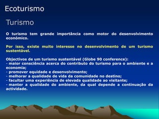 Ecoturismo
Turismo
O turismo tem grande importância como motor do desenvolvimento
económico.
Por isso, existe muito interesse no desenvolvimento de um turismo
sustentável.
Objectivos de um turismo sustentável (Globe 90 conference):
- maior consciência acerca do contributo do turismo para o ambiente e a
economia;
- promover equidade e desenvolvimento;
- melhorar a qualidade de vida da comunidade no destino;
- facultar uma experiência de elevada qualidade ao visitante;
- manter a qualidade do ambiente, da qual depende a continuação da
actividade.
 