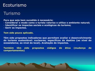 Ecoturismo
Turismo
Para que seja bem sucedido é necessário:
- Considerar o modo como o turista valoriza e utiliza o ambiente natural;
- Identificar os impactes sociais e ecológicos do turismo;
- Gerir os impactes.
Tem sido pouco aplicado.
Têm sido propostos indicadores que permitam avaliar o desenvolvimento
do turismo sustentável: nucleares; específicos do destino (ao nível do
ecossistema; ao nível do local). Avaliação de impactes.
Também têm sido propostos códigos de ética (mudança de
comportamentos)
 