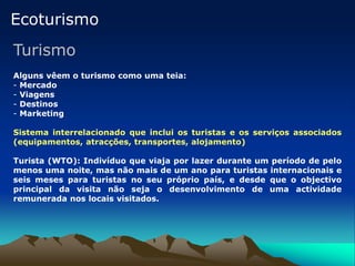 Ecoturismo
Turismo
Alguns vêem o turismo como uma teia:
- Mercado
- Viagens
- Destinos
- Marketing
Sistema interrelacionado que inclui os turistas e os serviços associados
(equipamentos, atracções, transportes, alojamento)
Turista (WTO): Indivíduo que viaja por lazer durante um período de pelo
menos uma noite, mas não mais de um ano para turistas internacionais e
seis meses para turistas no seu próprio país, e desde que o objectivo
principal da visita não seja o desenvolvimento de uma actividade
remunerada nos locais visitados.
 