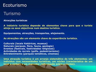 Ecoturismo
Turismo
Atracções turísticas
A indústria turística depende de elementos chave para que o turista
atinja os seus objectivos num destino turístico.
Equipamentos, atracções, transportes, alojamento.
As atracções são um elemento chave da experiência turística.
Culturais (locais históricos, museus)
Naturais (parques, flora, fauna, geologia)
Eventos (festivais, festividades religiosas)
Actividades de recreio (golfe, pedestrianismo)
Entretenimento (parques temáticos, cinemas)
Uma atracção turística é um arranjo sistemático de três elementos: um
indivíduo com necessidades turísticas, um núcleo (característica de um
local a visitar) e um marcador (informação sobre o núcleo).
 
