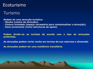 Ecoturismo
Turismo
Modelo de uma atracção turística:
- Núcleo (centro de atracção);
- Cintura inviolada (espaço necessário para contextualizar a atracção);
- Zona envolvente (inclui estruturas de apoio).
Podem dividir-se os turistas de acordo com o tipo de atracções
preferidas.
As atracções podem variar muito em termos da sua natureza e dimensão
As atracções podem ter uma existência transitória.
 