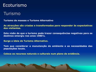 Ecoturismo
Turismo
Turismo de massas e Turismo Alternativo
As atracções são criadas e transformadas para responder às expectativas
dos visitantes.
Esta visão de que o turismo pode trazer consequências negativas para os
destinos emergiu nos anos 1980’s.
Surge a ideia de Turismo Alternativo.
Tem que considerar a manutenção do ambiente e as necessidades das
populações locais.
Coloca os recursos naturais e culturais num plano de evidência.
 