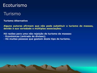 Ecoturismo
Turismo
Turismo Alternativo
Alguns autores afirmam que não pode substituir o turismo de massas,
devido à sua variedade e múltiplas associações.
Há razões para uma não rejeição do turismo de massas:
- Económicas (entrada de divisas);
- Há muitas pessoas que gostam deste tipo de turismo.
 
