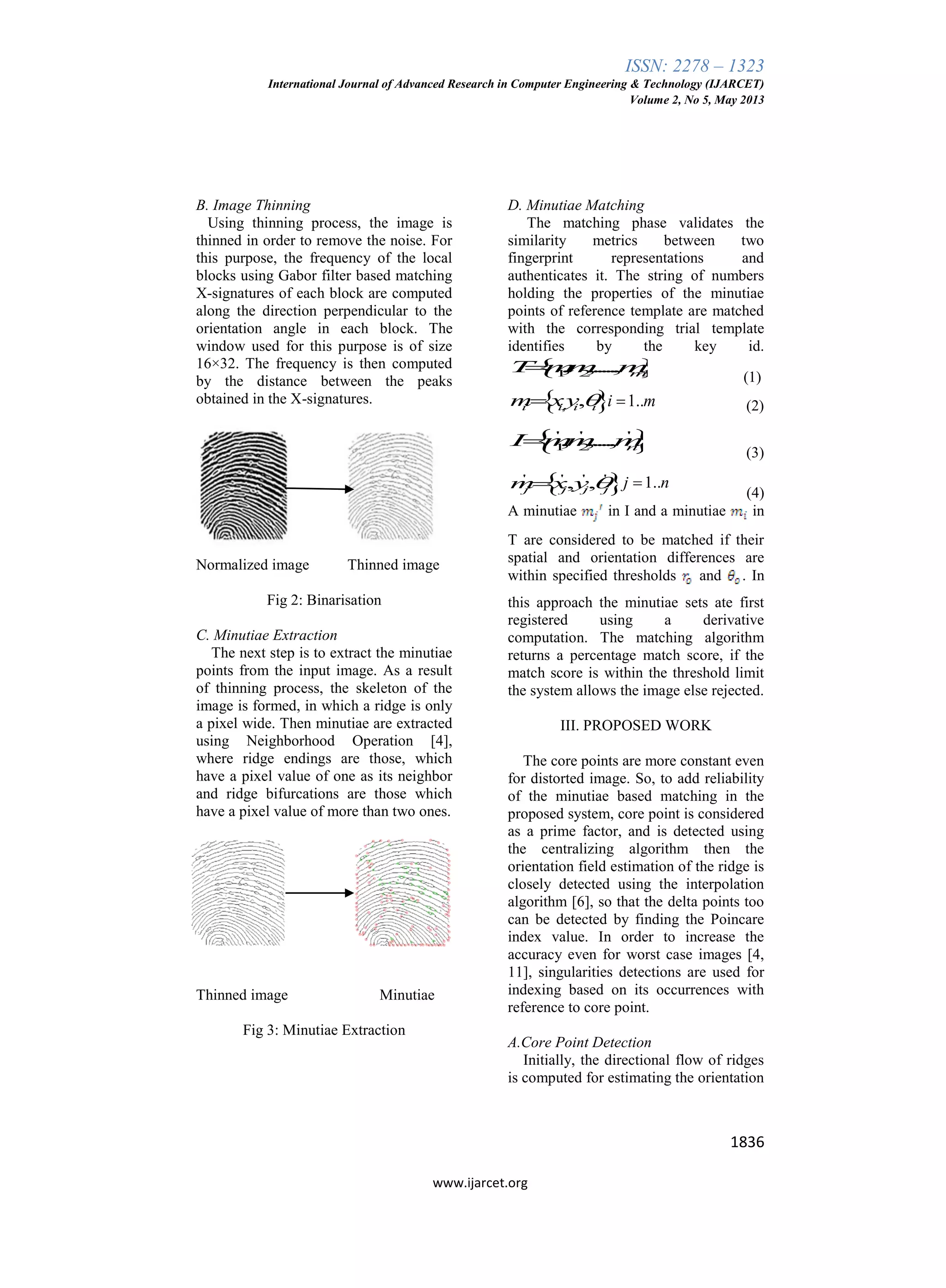 ISSN: 2278 – 1323
International Journal of Advanced Research in Computer Engineering & Technology (IJARCET)
Volume 2, No 5, May 2013
1836
www.ijarcet.org
B. Image Thinning
Using thinning process, the image is
thinned in order to remove the noise. For
this purpose, the frequency of the local
blocks using Gabor filter based matching
X-signatures of each block are computed
along the direction perpendicular to the
orientation angle in each block. The
window used for this purpose is of size
16×32. The frequency is then computed
by the distance between the peaks
obtained in the X-signatures.
Normalized image Thinned image
Fig 2: Binarisation
C. Minutiae Extraction
The next step is to extract the minutiae
points from the input image. As a result
of thinning process, the skeleton of the
image is formed, in which a ridge is only
a pixel wide. Then minutiae are extracted
using Neighborhood Operation [4],
where ridge endings are those, which
have a pixel value of one as its neighbor
and ridge bifurcations are those which
have a pixel value of more than two ones.
Thinned image Minutiae
Fig 3: Minutiae Extraction
D. Minutiae Matching
The matching phase validates the
similarity metrics between two
fingerprint representations and
authenticates it. The string of numbers
holding the properties of the minutiae
points of reference template are matched
with the corresponding trial template
identifies by the key id.
 1 2, ,....., mT mm m
(1)
 , ,i i i im xy  1..i m (2)
 ' ' '
1 2, ,...., nI mm m
(3)
 ' ' ' '
, ,j j j jm x y  1..j n
(4)
A minutiae in I and a minutiae in
T are considered to be matched if their
spatial and orientation differences are
within specified thresholds and . In
this approach the minutiae sets ate first
registered using a derivative
computation. The matching algorithm
returns a percentage match score, if the
match score is within the threshold limit
the system allows the image else rejected.
III. PROPOSED WORK
The core points are more constant even
for distorted image. So, to add reliability
of the minutiae based matching in the
proposed system, core point is considered
as a prime factor, and is detected using
the centralizing algorithm then the
orientation field estimation of the ridge is
closely detected using the interpolation
algorithm [6], so that the delta points too
can be detected by finding the Poincare
index value. In order to increase the
accuracy even for worst case images [4,
11], singularities detections are used for
indexing based on its occurrences with
reference to core point.
A.Core Point Detection
Initially, the directional flow of ridges
is computed for estimating the orientation
 