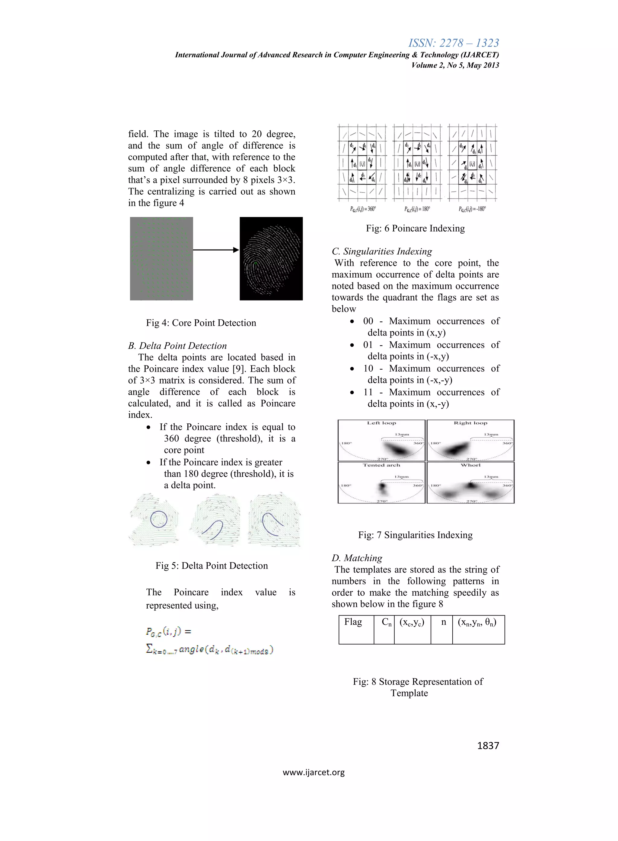 ISSN: 2278 – 1323
International Journal of Advanced Research in Computer Engineering & Technology (IJARCET)
Volume 2, No 5, May 2013
1837
www.ijarcet.org
field. The image is tilted to 20 degree,
and the sum of angle of difference is
computed after that, with reference to the
sum of angle difference of each block
that’s a pixel surrounded by 8 pixels 3×3.
The centralizing is carried out as shown
in the figure 4
Fig 4: Core Point Detection
B. Delta Point Detection
The delta points are located based in
the Poincare index value [9]. Each block
of 3×3 matrix is considered. The sum of
angle difference of each block is
calculated, and it is called as Poincare
index.
 If the Poincare index is equal to
360 degree (threshold), it is a
core point
 If the Poincare index is greater
than 180 degree (threshold), it is
a delta point.
Fig 5: Delta Point Detection
The Poincare index value is
represented using,
Fig: 6 Poincare Indexing
C. Singularities Indexing
With reference to the core point, the
maximum occurrence of delta points are
noted based on the maximum occurrence
towards the quadrant the flags are set as
below
 00 - Maximum occurrences of
delta points in (x,y)
 01 - Maximum occurrences of
delta points in (-x,y)
 10 - Maximum occurrences of
delta points in (-x,-y)
 11 - Maximum occurrences of
delta points in (x,-y)
Fig: 7 Singularities Indexing
D. Matching
The templates are stored as the string of
numbers in the following patterns in
order to make the matching speedily as
shown below in the figure 8
Fig: 8 Storage Representation of
Template
Flag Cn (xc,yc) n (xn,yn, θn)
 