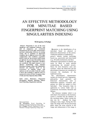 ISSN: 2278 – 1323
International Journal of Advanced Research in Computer Engineering & Technology (IJARCET)
Volume 2, No 5, May 2013
1834
www.ijarcet.org
AN EFFECTIVE METHODOLOGY
FOR MINUTIAE BASED
FINGERPRINT MATCHING USING
SINGULARITIES INDEXING
M.Sivapriya, S.Pushpa
Abstract- Fingerprint is one of the most
significant and traditional biometric trait
and its uniqueness are exclusively
determined by the local ridge characteristics
and their relationships. However, in existing
system, due to variations in impression
condition, due to different stress level, ridge
configuration, skin conditions, acquisition
devices, noise etc, the accuracy of the system
get affected. To overcome this problem, more
number of different fingerprint classifiers
are considered. This paper proposes a new
effective methodology using minutiae
matching technique along with singularities
detection and indexing, based on the
occurrences of singular points with
reference to the core point. From the results,
it shows this technique is effective and it is
measured in terms of False Acceptance Rate
(FAR) and False Rejection Rate (FRR).
Index terms: Biometrics, Fingerprint
Recognition, Minutiae Matching, Pattern
based Matching, Singularities indexing
Manuscript Details
Ms. M.Sivapriya, M.tech Networking, Sri
Manakula Vinayagar Engineering College, India.
Dr. S. Pushpa, Professor, Department of CSE, Sri
Manakula Vinayagar Engineering College, India.
I.INTRODUCTION
Biometrics is the identification of an
individual based on physical or
behavioral characteristics of the person.
Traditional methods of establishing a
person’s identity include knowledge
based (e.g., passwords) and token-based
(e.g., ID cards) mechanisms, but these
substitution representation of identity can
easily be faked or easily spoofed
compromising the intended security.
Hence the term biometrics came into
existence, where the behavioral and the
physiological characters are considered to
overcome the drawbacks of the
traditional system.
The physiological characteristics
include eye (retina and iris), fingerprints,
palm-prints, hand geometry and
behavioral characteristics such as
handwritten signature; voiceprint; gait;
gesture; etc which are unique to every
individual . Thus biometrics finds its
application in various fields such as
Commercial, Government, Research and
Military.
The reference template which is an
individual’s first instance to the biometric
system is enrolled into the database. In
this enrolment phase, before storing the
data into the database the image
undergoes many stages. During the first
stage, the image enters the pre processing
phase where the noise removal in the
image and enhancement of the image is
 