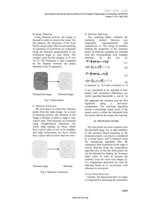 ISSN: 2278 – 1323
International Journal of Advanced Research in Computer Engineering & Technology (IJARCET)
Volume 2, No 5, May 2013
1836
www.ijarcet.org
B. Image Thinning
Using thinning process, the image is
thinned in order to remove the noise. For
this purpose, the frequency of the local
blocks using Gabor filter based matching
X-signatures of each block are computed
along the direction perpendicular to the
orientation angle in each block. The
window used for this purpose is of size
16×32. The frequency is then computed
by the distance between the peaks
obtained in the X-signatures.
Normalized image Thinned image
Fig 2: Binarisation
C. Minutiae Extraction
The next step is to extract the minutiae
points from the input image. As a result
of thinning process, the skeleton of the
image is formed, in which a ridge is only
a pixel wide. Then minutiae are extracted
using Neighborhood Operation [4],
where ridge endings are those, which
have a pixel value of one as its neighbor
and ridge bifurcations are those which
have a pixel value of more than two ones.
Thinned image Minutiae
Fig 3: Minutiae Extraction
D. Minutiae Matching
The matching phase validates the
similarity metrics between two
fingerprint representations and
authenticates it. The string of numbers
holding the properties of the minutiae
points of reference template are matched
with the corresponding trial template
identifies by the key id.
 1 2, ,....., mT mm m
(1)
 , ,i i i im xy  1..i m (2)
 ' ' '
1 2, ,...., nI mm m
(3)
 ' ' ' '
, ,j j j jm x y  1..j n
(4)
A minutiae in I and a minutiae in
T are considered to be matched if their
spatial and orientation differences are
within specified thresholds and . In
this approach the minutiae sets ate first
registered using a derivative
computation. The matching algorithm
returns a percentage match score, if the
match score is within the threshold limit
the system allows the image else rejected.
III. PROPOSED WORK
The core points are more constant even
for distorted image. So, to add reliability
of the minutiae based matching in the
proposed system, core point is considered
as a prime factor, and is detected using
the centralizing algorithm then the
orientation field estimation of the ridge is
closely detected using the interpolation
algorithm [6], so that the delta points too
can be detected by finding the Poincare
index value. In order to increase the
accuracy even for worst case images [4,
11], singularities detections are used for
indexing based on its occurrences with
reference to core point.
A.Core Point Detection
Initially, the directional flow of ridges
is computed for estimating the orientation
 