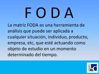 F O D A
La matriz FODA es una herramienta de
análisis que puede ser aplicada a
cualquier situación, individuo, producto,
empresa, etc, que esté actuando como
objeto de estudio en un momento
determinado del tiempo.
 