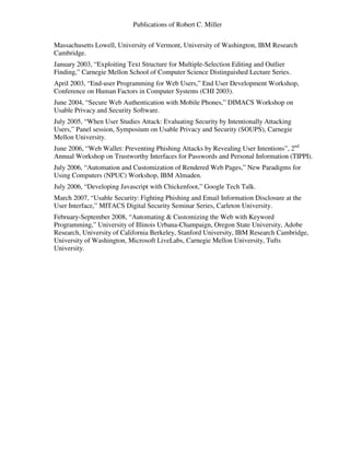 Publications of Robert C. Miller
Massachusetts Lowell, University of Vermont, University of Washington, IBM Research
Cambridge.
January 2003, “Exploiting Text Structure for Multiple-Selection Editing and Outlier
Finding,” Carnegie Mellon School of Computer Science Distinguished Lecture Series.
April 2003, “End-user Programming for Web Users,” End User Development Workshop,
Conference on Human Factors in Computer Systems (CHI 2003).
June 2004, “Secure Web Authentication with Mobile Phones,” DIMACS Workshop on
Usable Privacy and Security Software.
July 2005, “When User Studies Attack: Evaluating Security by Intentionally Attacking
Users,” Panel session, Symposium on Usable Privacy and Security (SOUPS), Carnegie
Mellon University.
June 2006, “Web Wallet: Preventing Phishing Attacks by Revealing User Intentions”, 2nd
Annual Workshop on Trustworthy Interfaces for Passwords and Personal Information (TIPPI).
July 2006, “Automation and Customization of Rendered Web Pages,” New Paradigms for
Using Computers (NPUC) Workshop, IBM Almaden.
July 2006, “Developing Javascript with Chickenfoot,” Google Tech Talk.
March 2007, “Usable Security: Fighting Phishing and Email Information Disclosure at the
User Interface,” MITACS Digital Security Seminar Series, Carleton University.
February-September 2008, “Automating & Customizing the Web with Keyword
Programming,” University of Illinois Urbana-Champaign, Oregon State University, Adobe
Research, University of California Berkeley, Stanford University, IBM Research Cambridge,
University of Washington, Microsoft LiveLabs, Carnegie Mellon University, Tufts
University.
 
