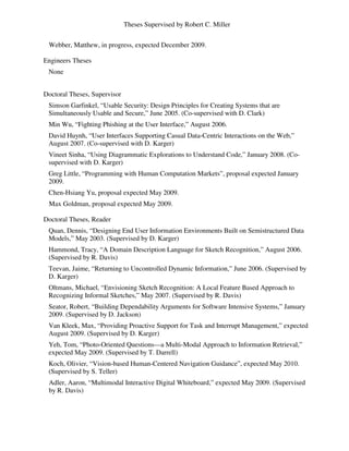 Theses Supervised by Robert C. Miller
Webber, Matthew, in progress, expected December 2009.
Engineers Theses
None
Doctoral Theses, Supervisor
Simson Garfinkel, “Usable Security: Design Principles for Creating Systems that are
Simultaneously Usable and Secure,” June 2005. (Co-supervised with D. Clark)
Min Wu, “Fighting Phishing at the User Interface,” August 2006.
David Huynh, “User Interfaces Supporting Casual Data-Centric Interactions on the Web,”
August 2007. (Co-supervised with D. Karger)
Vineet Sinha, “Using Diagrammatic Explorations to Understand Code,” January 2008. (Co-
supervised with D. Karger)
Greg Little, “Programming with Human Computation Markets”, proposal expected January
2009.
Chen-Hsiang Yu, proposal expected May 2009.
Max Goldman, proposal expected May 2009.
Doctoral Theses, Reader
Quan, Dennis, “Designing End User Information Environments Built on Semistructured Data
Models,” May 2003. (Supervised by D. Karger)
Hammond, Tracy, “A Domain Description Language for Sketch Recognition,” August 2006.
(Supervised by R. Davis)
Teevan, Jaime, “Returning to Uncontrolled Dynamic Information,” June 2006. (Supervised by
D. Karger)
Oltmans, Michael, “Envisioning Sketch Recognition: A Local Feature Based Approach to
Recognizing Informal Sketches,” May 2007. (Supervised by R. Davis)
Seator, Robert, “Building Dependability Arguments for Software Intensive Systems,” January
2009. (Supervised by D. Jackson)
Van Kleek, Max, “Providing Proactive Support for Task and Interrupt Management,” expected
August 2009. (Supervised by D. Karger)
Yeh, Tom, “Photo-Oriented Questions—a Multi-Modal Approach to Information Retrieval,”
expected May 2009. (Supervised by T. Darrell)
Koch, Olivier, “Vision-based Human-Centered Navigation Guidance”, expected May 2010.
(Supervised by S. Teller)
Adler, Aaron, “Multimodal Interactive Digital Whiteboard,” expected May 2009. (Supervised
by R. Davis)
 