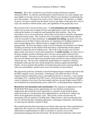 Professional Statement of Robert C. Miller
Summary. My work is centered on user interface design and human-computer
interaction (HCI). As software and information systems become ever more complex and
more tightly woven into our lives, the need for effective user interfaces to technology has
never been greater. The goal of my work is not to "dumb down" the interface, or cripple
its power, or remove control from the hands of users, but rather to find innovative ways to
align user interfaces with the needs, tasks, and capabilities of the people they serve.
My research work is focused in three areas. In web automation and customization, I
study ways for end-users to adapt web sites and applications to their own needs, while
reducing the burdens of complexity and learning that often interfere. One of our
innovations is keyword programming, which relies on keywords to describe computation,
rather than formal syntax. This work has won a best-paper award and directly inspired
work by researchers at other institutions. In automatic text editing, my goal is for every
computer user to be able to harness the power of computation for handling repetitive or
time-wasting editing tasks, without having to struggle with the complexity of
programming. We have developed a range of novel techniques for automatic text editing,
including an interface for the familiar find-and-replace command that clusters pattern
matches to reduce the risk of making errors. Our work in this area has won two best-
paper awards and a prize in a best-tool competition. In usable security, we study ways to
develop computer security technology that is not only secure against attack but also
usable by people. Focusing on email security, we have conducted user studies that show
that users do indeed want signed and encrypted email, but that too many usability barriers
stand in the way. We have also studied how people behave in response to phishing
(fraudulent email and web sites) and developed new defenses against this problem.
Finally, we have looked at the problem of misdirected email (such as pressing Reply All
when you meant Reply), and devised a novel user interface for preventing it.
My educational goals have primarily concerned bringing human-computer interaction into
the MIT computer science curriculum. I introduced a new HCI unit into 6.170, the
required software engineering course, and taught the unit for 11 semesters. I also created
and taught 6.831, a graduate-level HCI course, which has had strong enrollment and high
course evaluations every time it has been taught, and have recently helped create 6.005, a
new foundation-level programming course, and 6.470, a web programming competition.
Research in web automation and customization. The migration of applications to the
World Wide Web opens up new opportunities for user interface customization.
Applications that would have been impossible to customize on the desktop sprout
numerous hooks for customization when implemented in a web browser, without any
effort on the application developer’s part. These hooks can be used not only for
automating web user interfaces (clicking links, filling in forms, and extracting data) but
also for customizing them (changing appearance, rearranging components, and inserting
or removing user interface controls or data).
My research group has been focusing on two barriers that users face when customizing an
application: the complexity of the application, particularly when the user is forced to
understand its implementation in order to customize it; and the syntax of the
programming language that must be learned. By drawing from experience with search
 