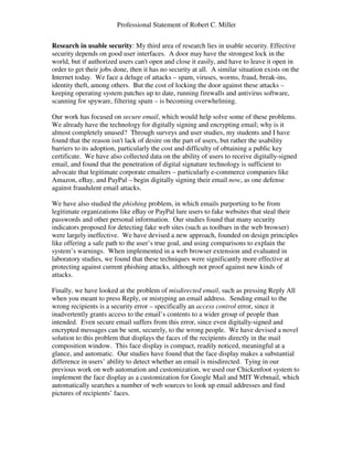 Professional Statement of Robert C. Miller
Research in usable security: My third area of research lies in usable security. Effective
security depends on good user interfaces. A door may have the strongest lock in the
world, but if authorized users can't open and close it easily, and have to leave it open in
order to get their jobs done, then it has no security at all. A similar situation exists on the
Internet today. We face a deluge of attacks – spam, viruses, worms, fraud, break-ins,
identity theft, among others. But the cost of locking the door against these attacks –
keeping operating system patches up to date, running firewalls and antivirus software,
scanning for spyware, filtering spam – is becoming overwhelming.
Our work has focused on secure email, which would help solve some of these problems.
We already have the technology for digitally signing and encrypting email; why is it
almost completely unused? Through surveys and user studies, my students and I have
found that the reason isn't lack of desire on the part of users, but rather the usability
barriers to its adoption, particularly the cost and difficulty of obtaining a public key
certificate. We have also collected data on the ability of users to receive digitally-signed
email, and found that the penetration of digital signature technology is sufficient to
advocate that legitimate corporate emailers – particularly e-commerce companies like
Amazon, eBay, and PayPal – begin digitally signing their email now, as one defense
against fraudulent email attacks.
We have also studied the phishing problem, in which emails purporting to be from
legitimate organizations like eBay or PayPal lure users to fake websites that steal their
passwords and other personal information. Our studies found that many security
indicators proposed for detecting fake web sites (such as toolbars in the web browser)
were largely ineffective. We have devised a new approach, founded on design principles
like offering a safe path to the user’s true goal, and using comparisons to explain the
system’s warnings. When implemented in a web browser extension and evaluated in
laboratory studies, we found that these techniques were significantly more effective at
protecting against current phishing attacks, although not proof against new kinds of
attacks.
Finally, we have looked at the problem of misdirected email, such as pressing Reply All
when you meant to press Reply, or mistyping an email address. Sending email to the
wrong recipients is a security error – specifically an access control error, since it
inadvertently grants access to the email’s contents to a wider group of people than
intended. Even secure email suffers from this error, since even digitally-signed and
encrypted messages can be sent, securely, to the wrong people. We have devised a novel
solution to this problem that displays the faces of the recipients directly in the mail
composition window. This face display is compact, readily noticed, meaningful at a
glance, and automatic. Our studies have found that the face display makes a substantial
difference in users’ ability to detect whether an email is misdirected. Tying in our
previous work on web automation and customization, we used our Chickenfoot system to
implement the face display as a customization for Google Mail and MIT Webmail, which
automatically searches a number of web sources to look up email addresses and find
pictures of recipients’ faces.
 
