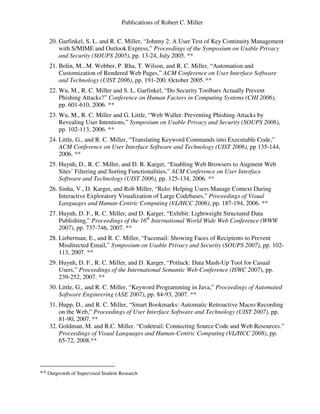 Publications of Robert C. Miller
20. Garfinkel, S. L. and R. C. Miller, “Johnny 2: A User Test of Key Continuity Management
with S/MIME and Outlook Express,” Proceedings of the Symposium on Usable Privacy
and Security (SOUPS 2005), pp. 13-24, July 2005. **
21. Bolin, M., M. Webber, P. Rha, T. Wilson, and R. C. Miller, “Automation and
Customization of Rendered Web Pages,” ACM Conference on User Interface Software
and Technology (UIST 2006), pp. 191-200. October 2005. **
22. Wu, M., R. C. Miller and S. L. Garfinkel, “Do Security Toolbars Actually Prevent
Phishing Attacks?” Conference on Human Factors in Computing Systems (CHI 2006),
pp. 601-610, 2006. **
23. Wu, M., R. C. Miller and G. Little, “Web Wallet: Preventing Phishing Attacks by
Revealing User Intentions,” Symposium on Usable Privacy and Security (SOUPS 2006),
pp. 102-113, 2006. **
24. Little, G., and R. C. Miller, “Translating Keyword Commands into Executable Code,”
ACM Conference on User Interface Software and Technology (UIST 2006), pp 135-144,
2006. **
25. Huynh, D., R. C. Miller, and D. R. Karger, “Enabling Web Browsers to Augment Web
Sites’ Filtering and Sorting Functionalities,” ACM Conference on User Interface
Software and Technology (UIST 2006), pp. 125-134, 2006. **
26. Sinha, V., D. Karger, and Rob Miller, “Relo: Helping Users Manage Context During
Interactive Exploratory Visualization of Large Codebases,” Proceedings of Visual
Languages and Human-Centric Computing (VL/HCC 2006), pp. 187-194, 2006. **
27. Huynh, D. F., R. C. Miller, and D. Karger, “Exhibit: Lightweight Structured Data
Publishing,” Proceedings of the 16th
International World Wide Web Conference (WWW
2007), pp. 737-746, 2007. **
28. Lieberman, E., and R. C. Miller, “Facemail: Showing Faces of Recipients to Prevent
Misdirected Email,” Symposium on Usable Privacy and Security (SOUPS 2007), pp. 102-
113, 2007. **
29. Huynh, D. F., R. C. Miller, and D. Karger, “Potluck: Data Mash-Up Tool for Casual
Users,” Proceedings of the International Semantic Web Conference (ISWC 2007), pp.
239-252, 2007. **
30. Little, G., and R. C. Miller, “Keyword Programming in Java,” Proceedings of Automated
Software Engineering (ASE 2007), pp. 84-93, 2007. **
31. Hupp, D., and R. C. Miller, “Smart Bookmarks: Automatic Retroactive Macro Recording
on the Web,” Proceedings of User Interface Software and Technology (UIST 2007), pp.
81-90, 2007. **
32. Goldman, M. and R.C. Miller. “Codetrail: Connecting Source Code and Web Resources.”
Proceedings of Visual Languages and Human-Centric Computing (VL/HCC 2008), pp.
65-72, 2008.**
** Outgrowth of Supervised Student Research
 