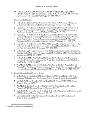 Publications of Robert C. Miller
33. Miller, R.C., V. Chou, M. Bernstein, G. Little, M. Van Kleek, D. Karger, and mc
schraefel. “Inky: A Sloppy Command Line for the Web.” Proceedings of User Interface
Software and Technology (UIST 2008), pp. 131-140, 2008.**
4. Other Major Publications
1. Miller, R. C., A Type-checking Preprocessor for Cilk, a Multithreaded C Language,
M.Eng. thesis, Massachusetts Institute of Technology, 38 pages, May 1995.
2. Myers, B. A., R. McDaniel, R. Miller, B. Vander Zanden, D. Giuse, D. Kosbie, and A.
Mickish, “Our Experience with Prototype-Instance Object-Oriented Programming in
Amulet and Garnet,” Interfaces, n39 (August 1998), pp. 4—9, 1998.
3. Myers, B. A., R. McDaniel, R. Miller, B. Vander Zanden, D. Giuse, D. Kosbie and A.
Mickish, “The Prototype-Instance Object Systems in Amulet and Garnet,” in Prototype
Based Programming: Concepts, Languages and Applications, James Noble, Antero
Taivalsaari and Ivan Moore, eds. Singapore: Springer-Verlag, pp. 141—176, 1999.
4. Myers, B. A., R. McDaniel, and R. Miller, “The Amulet Prototype-Instance Framework,”
in Domain-Specific Application Frameworks, Mohamed Fayad and Ralph E. Johnson,
eds. New York: John Wiley & Sons, pp. 529—546, 2000.
5. Miller, R. C., Lightweight Structure in Text. PhD thesis, Computer Science Department,
Carnegie Mellon University, 319 pages, May 2002. Available as CMU Computer Science
technical report CMU-CS-02-134.
6. Miller, R. C. and Min Wu, “Fighting Phishing at the User Interface,” in Security and
Usability: Designing Secure Systems that People Can Use, L. Cranor and S. Garfinkel,
eds, O'Reilly, pp. 275-292, 2005. **
7. Wu, Min, R. C. Miller, and S. L. Garfinkel, “Do Browser Toolbars Actually Prevent
Phishing?” in Phishing and Counter-measures: Understanding the increasing problem of
electronic identity theft, M. Jakobsson and S. Myers, eds, Wiley, pp. 514-521, 2005. **
5. Internal Memoranda and Progress Reports
1. Miller, R. C., A. Marshall, and M. Notowidigdo, “LAPIS: Smart Editing with Text
Structure,” MIT Laboratory for Computer Science Annual Research Abstracts, 2003. **
2. Marshall, A. M. and R. Miller, “Cluster-Based Find & Replace,” MIT CSAIL Annual
Research Abstracts, 2004. **
3. Wu, M., S. L. Garfinkel, and R. Miller, “Secure Web Authentication with Mobile
Phones,” MIT CSAIL Annual Research Abstracts, 2004. **
4. Garfinkel, S. L., E. Nordlander, D. D. Clark, & R. Miller, “Designing for Usable Security,”
MIT CSAIL Annual Research Abstracts, 2004. **
5. Jazayeri, R. and R. Miller, “Google as a Bookmarking Tool,” MIT CSAIL Annual
Research Abstracts, 2004. **
** Outgrowth of Supervised Student Research
 