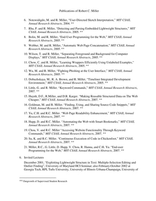 Publications of Robert C. Miller
6. Notowidigdo, M. and R. Miller, “User-Directed Sketch Interpretation,” MIT CSAIL
Annual Research Abstracts, 2004. **
7. Rha, P. and R. Miller, “Detecting and Parsing Embedded Lightweight Structures,” MIT
CSAIL Annual Research Abstracts, 2005. **
8. Bolin, M. and R. Miller, “End-User Programming for the Web,” MIT CSAIL Annual
Research Abstracts, 2005. **
9. Webber, M. and R. Miller, “Automatic Web Page Concatenation,” MIT CSAIL Annual
Research Abstracts, 2005. **
10. Wilson, T. and R. Miller, “Separating Foreground and Background for Computer
Displays,” MIT CSAIL Annual Research Abstracts, 2005. **
11. Chow, C. and R. Miller, “Learning Wrappers Efficiently Using Unlabeled Examples,”
MIT CSAIL Annual Research Abstracts, 2005. **
12. Wu, M. and R. Miller, “Fighting Phishing at the User Interface,” MIT CSAIL Annual
Research Abstracts, 2005. **
13. Dobuzhskaya, M., R. A. Brown, and R. Miller, “Timeliner Integrated Development
Environment,” MIT CSAIL Annual Research Abstracts, 2005. **
14. Little, G. and R. Miller. “Keyword Commands,” MIT CSAIL Annual Research Abstracts,
2007. **
15. Huynh, D.F., R.Miller, and D.R. Karger. “Making Reusable Structured Data on The Web
Cheaper,” MIT CSAIL Annual Research Abstracts, 2007. **
16. Goldman, M. and R. Miller. “Finding, Using, and Sharing Source Code Snippets,” MIT
CSAIL Annual Research Abstracts, 2007. **
17. Yu, C.H. and R.C. Miller. “Web Page Readability Enhancement,” MIT CSAIL Annual
Research Abstracts, 2007. **
18. Hupp, D. and R.C. Miller. “Automating the Web with Smart Bookmarks,” MIT CSAIL
Annual Research Abstracts, 2007. **
19. Chou, V. and R.C. Miller “Accessing Website Functionality Through Keyword
Commands,” MIT CSAIL Annual Research Abstracts, 2007. **
20. Su, K. and R.C. Miller. “Continuous Execution of Code in Chickenfoot,” MIT CSAIL
Annual Research Abstracts, 2007. **
21. Miller, R.C., G. Little, D. Hupp, V. Chou, R. Hanna, and C.H. Yu. “End-user
Programming for the Web,” MIT CSAIL Annual Research Abstracts, 2007. **
6. Invited Lectures
December 2001, “Exploiting Lightweight Structure in Text: Multiple-Selection Editing and
Outlier Finding”, University of Maryland HCI Seminar; also February-October 2002 at
Georgia Tech, RPI, Tufts University, University of Illinois Urbana-Champaign, University of
** Outgrowth of Supervised Student Research
 