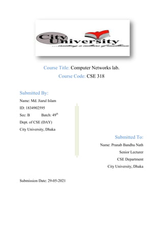 Course Title: Computer Networks lab.
Course Code: CSE 318
Submitted By:
Name: Md. Jiarul Islam
ID: 1834902595
Sec: B Batch: 49th
Dept. of CSE (DAY)
City University, Dhaka
Submitted To:
Name: Pranab Bandhu Nath
Senior Lecturer
CSE Department
City University, Dhaka
Submission Date: 29-05-2021
 