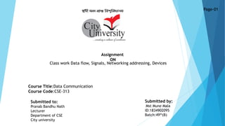 Assignment
ON
Course Title:Data Communication
Course Code:CSE-313
Page-01
Submitted to:
Pranab Bandhu Nath
Lecturer
Department of CSE
City university
Submitted by:
Mst Mune Mala
ID:1834902095
Batch:49th(B)
Class work Data flow, Signals, Networking addressing, Devices
 