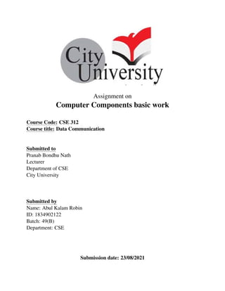 Assignment on
Computer Components basic work
Course Code: CSE 312
Course title: Data Communication
Submitted to
Pranab Bondhu Nath
Lecturer
Department of CSE
City University
Submitted by
Name: Abul Kalam Robin
ID: 1834902122
Batch: 49(B)
Department: CSE
Submission date: 23/08/2021
 