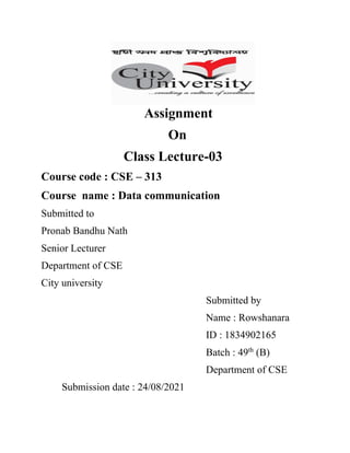 Assignment
On
Class Lecture-03
Course code : CSE – 313
Course name : Data communication
Submitted to
Pronab Bandhu Nath
Senior Lecturer
Department of CSE
City university
Submitted by
Name : Rowshanara
ID : 1834902165
Batch : 49th
(B)
Department of CSE
Submission date : 24/08/2021
 