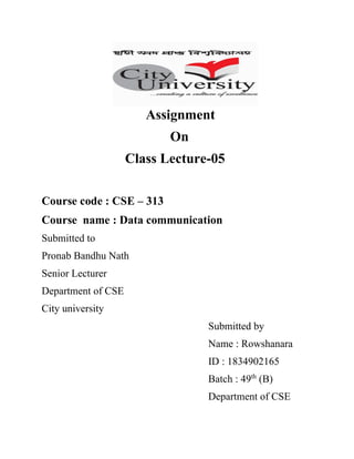 Assignment
On
Class Lecture-05
Course code : CSE – 313
Course name : Data communication
Submitted to
Pronab Bandhu Nath
Senior Lecturer
Department of CSE
City university
Submitted by
Name : Rowshanara
ID : 1834902165
Batch : 49th
(B)
Department of CSE
 