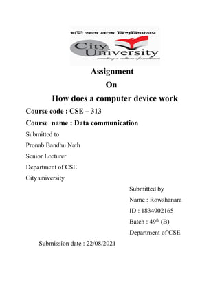 Assignment
On
How does a computer device work
Course code : CSE – 313
Course name : Data communication
Submitted to
Pronab Bandhu Nath
Senior Lecturer
Department of CSE
City university
Submitted by
Name : Rowshanara
ID : 1834902165
Batch : 49th
(B)
Department of CSE
Submission date : 22/08/2021
 