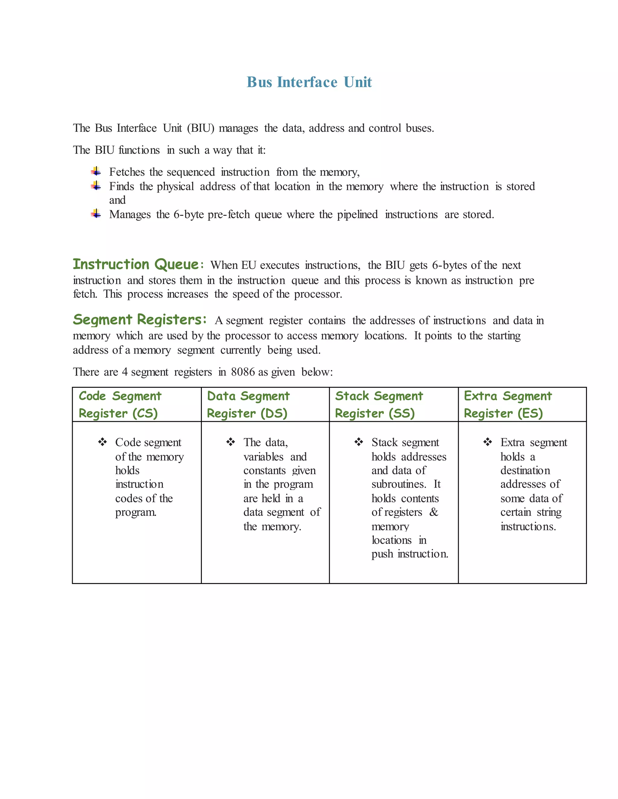 Bus Interface Unit
The Bus Interface Unit (BIU) manages the data, address and control buses.
The BIU functions in such a way that it:
Fetches the sequenced instruction from the memory,
Finds the physical address of that location in the memory where the instruction is stored
and
Manages the 6-byte pre-fetch queue where the pipelined instructions are stored.
Instruction Queue: When EU executes instructions, the BIU gets 6-bytes of the next
instruction and stores them in the instruction queue and this process is known as instruction pre
fetch. This process increases the speed of the processor.
Segment Registers: A segment register contains the addresses of instructions and data in
memory which are used by the processor to access memory locations. It points to the starting
address of a memory segment currently being used.
There are 4 segment registers in 8086 as given below:
Code Segment
Register (CS)
Data Segment
Register (DS)
Stack Segment
Register (SS)
Extra Segment
Register (ES)
 Code segment
of the memory
holds
instruction
codes of the
program.
 The data,
variables and
constants given
in the program
are held in a
data segment of
the memory.
 Stack segment
holds addresses
and data of
subroutines. It
holds contents
of registers &
memory
locations in
push instruction.
 Extra segment
holds a
destination
addresses of
some data of
certain string
instructions.
 