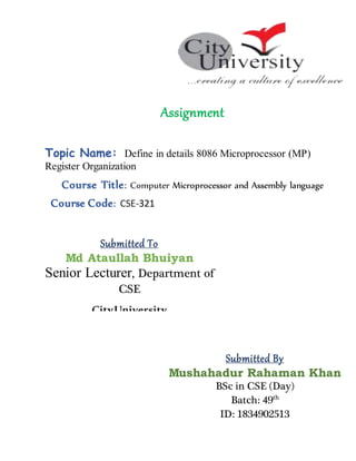 Assignment
Topic Name: Define in details 8086 Microprocessor (MP)
Register Organization
Course Title: Computer Microprocessor and Assembly language
Course Code: CSE-321
Submitted To
Md Ataullah Bhuiyan
Senior Lecturer, Department of
CSE
CityUniversity
Submitted By
Mushahadur Rahaman Khan
BSc in CSE (Day)
Batch: 49th
ID: 1834902513
 