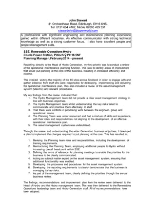 John Stewart
41 Orchardhead Road, Edinburgh, EH16 6HS.
Tel: 0131 664 4162; Mobile 07885 429 331
stewartjohn@btopenworld.com
CAREER HISTORY:
SSE, Renewable Operations Hydro
Clunie Power Station, Pitlochry PH16 5NF
Planning Manager, February2014 - present
Reporting directly to the Head of Hydro Generation, my first priority was to conduct a review
of the operational maintenance planning function. This was to identify areas of improvement
that would put planning at the core of the business, resulting in increased efficiency and
income.
This involved visiting the majority of the 65 sites across Scotland in order to engage with and
gather evidence from staff who were responsible for developing, implementing and delivering
the operational maintenance plan. This also included a review of the asset management
system (Maximo) and relevant procedures.
My key findings from the review indicated that:
1. The Hydro Management team did not provide a clear asset management strategy in
line with business objectives.
2. The Hydro Management team whilst understanding the key risks failed to
communicate and prioritise them effectively to staff.
3. That there were conflicts in prioritising work between the engineer, group and
operational teams.
4. The Planning Team was under resourced and had a mixture of skills and experience,
with their roles and responsibilities not aligning to the development of an effective
operational maintenance plan.
5. The asset management system was underutilised.
Through the review and understanding the wider Generation business objectives, I developed
a plan to implement the changes required to put planning at the core. This has resulted in:
1. Revising the Planning team roles and responsibilities, including the development of
training requirements.
2. Restructuring the Planning Team, employing additional people to Hydro without
increasing overall headcount within SSE.
3. Defining the terms of reference for planning meetings to enable the priorities for the
business to be clearly communicated.
4. Acting as subject matter expert on the asset management system, ensuring that
additional functionality was enabled.
5. Developing the processes and procedures for the asset management system.
6. Developing the reporting requirements to clearly demonstrate that the business is
managing its key risks.
7. As part of the management team, clearly defining the priorities through the annual
business review.
The findings, recommendations and improvement plan from the review were delivered to the
Head of Hydro and the Hydro management team. This was then delivered to the Renewables
Operations leadership team and Hydro Generation staff. All of my recommendations have
been adopted.
A professional with significant engineering and maintenance planning experience
gained within different industries. An effective communicator with strong technical
knowledge as well as a strong customer focus. I also have excellent people and
project management skills.
 