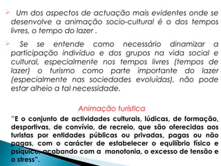  Um dos aspectos de actuação mais evidentes onde se
desenvolve a animação socio-cultural é o dos tempos
livres, o tempo do lazer .
 Se se entende como necessário dinamizar a
participação indivíduo e dos grupos na vida social e
cultural, especialmente nos tempos livres (tempos de
lazer) o turismo como parte importante do lazer
(especialmente nas sociedades evoluídas), não pode
estar alheio a tal necessidade.
Animação turística
“E o conjunto de actividades culturais, lúdicas, de formação,
desportivas, de convívio, de recreio, que são oferecidas aos
turistas por entidades públicas ou privadas, pagas ou não
pagas, com o carácter de estabelecer o equilíbrio físico e
psíquico, acabando com a monotonia, o excesso de tensão e
o stress”.
 