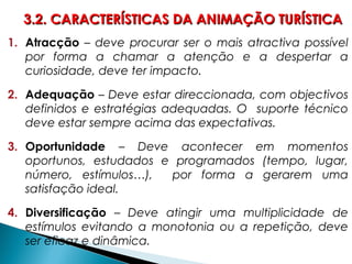 1. Atracção – deve procurar ser o mais atractiva possível
por forma a chamar a atenção e a despertar a
curiosidade, deve ter impacto.
2. Adequação – Deve estar direccionada, com objectivos
definidos e estratégias adequadas. O suporte técnico
deve estar sempre acima das expectativas.
3. Oportunidade – Deve acontecer em momentos
oportunos, estudados e programados (tempo, lugar,
número, estímulos…), por forma a gerarem uma
satisfação ideal.
4. Diversificação – Deve atingir uma multiplicidade de
estímulos evitando a monotonia ou a repetição, deve
ser eficaz e dinâmica.
3.2. CARACTERÍSTICAS DA ANIMAÇÃO TURÍSTICA3.2. CARACTERÍSTICAS DA ANIMAÇÃO TURÍSTICA
 