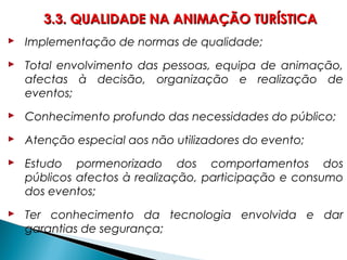  Implementação de normas de qualidade;
 Total envolvimento das pessoas, equipa de animação,
afectas à decisão, organização e realização de
eventos;
 Conhecimento profundo das necessidades do público;
 Atenção especial aos não utilizadores do evento;
 Estudo pormenorizado dos comportamentos dos
públicos afectos à realização, participação e consumo
dos eventos;
 Ter conhecimento da tecnologia envolvida e dar
garantias de segurança;
3.3. QUALIDADE NA ANIMAÇÃO TURÍSTICA3.3. QUALIDADE NA ANIMAÇÃO TURÍSTICA
 
