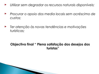  Utilizar sem degradar os recursos naturais disponíveis;
 Procurar o apoio dos media locais sem acréscimo de
custos;
 Ter atenção às novas tendências e motivações
turísticas;
Objectivo final “ Plena satisfação dos desejos dos
turistas”
 