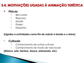  Físicas:
 Bem estar;
 Repouso;
 Saúde;
 Prazer;
 Desporto.
(Ligadas a actividades como fim de reduzir a tensão e o stress)
 Culturais
 Conhecimento de outras culturas
 Conhecimento do modo de vida locais
(Música, arte, folclore, dança, artesanato, etc)
3.4. MOTIVAÇÕES LIGADAS À ANIMAÇÃO TURÍSTICA3.4. MOTIVAÇÕES LIGADAS À ANIMAÇÃO TURÍSTICA
 