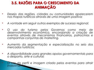  Desejo das regiões, cidades ou comunidades aparecerem
nos mapas turísticos através de uma imagem positiva;
 A vontade em seguir outros exemplos de sucesso regional;
 O uso do turismo pelos Governos como meio de
desenvolvimento económico, encorajando a criação de
eventos através de mecanismos financeiros, patrocínios e
campanhas conjuntas de marketing.
 Aumento da segmentação e especialização no seio dos
mercados turísticos;
 A disponibilidade para grandes apoios governamentais para
o desporto, arte e cultural;
 O uso do perfil e imagem criada pelos eventos para atrair
investimento;
3.5. RAZÕES PARA O CRESCIMENTO DA3.5. RAZÕES PARA O CRESCIMENTO DA
ANIMAÇÃOANIMAÇÃO
 