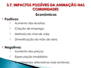 Económicos
 Positivos:
 Aumento das receitas;
 Criação de emprego;
 Melhoria do nível de vida;
 Diversificação da mão de obra.
 Negativos:
 Aumento dos preços;
 Especulação imobiliária;
 Investimentos alternativos mais rentáveis.
3.7. IMPACTOS POSSÍVEIS DA ANIMAÇÃO NAS3.7. IMPACTOS POSSÍVEIS DA ANIMAÇÃO NAS
COMUNIDADESCOMUNIDADES
 