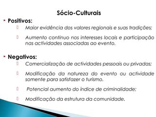 Sócio-Culturais
 Positivos:
 Maior evidência dos valores regionais e suas tradições;
 Aumento continuo nos interesses locais e participação
nas actividades associadas ao evento.
 Negativos:
 Comercialização de actividades pessoais ou privadas;
 Modificação da natureza do evento ou actividade
somente para satisfazer o turismo.
 Potencial aumento do índice de criminalidade;
 Modificação da estrutura da comunidade.
 