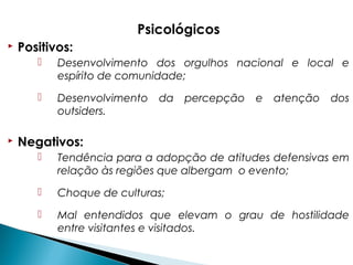 Psicológicos
 Positivos:
 Desenvolvimento dos orgulhos nacional e local e
espírito de comunidade;
 Desenvolvimento da percepção e atenção dos
outsiders.
 Negativos:
 Tendência para a adopção de atitudes defensivas em
relação às regiões que albergam o evento;
 Choque de culturas;
 Mal entendidos que elevam o grau de hostilidade
entre visitantes e visitados.
 
