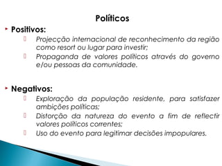 Políticos
 Positivos:
 Projecção internacional de reconhecimento da região
como resort ou lugar para investir;
 Propaganda de valores políticos através do governo
e/ou pessoas da comunidade.
 Negativos:
 Exploração da população residente, para satisfazer
ambições políticas;
 Distorção da natureza do evento a fim de reflectir
valores políticos correntes;
 Uso do evento para legitimar decisões impopulares.
 
