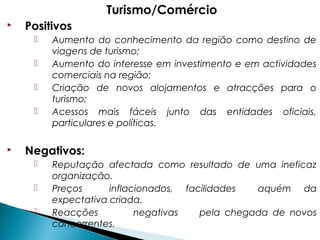 Turismo/Comércio
 Positivos
 Aumento do conhecimento da região como destino de
viagens de turismo;
 Aumento do interesse em investimento e em actividades
comerciais na região;
 Criação de novos alojamentos e atracções para o
turismo;
 Acessos mais fáceis junto das entidades oficiais,
particulares e políticas.
 Negativos:
 Reputação afectada como resultado de uma ineficaz
organização.
 Preços inflacionados, facilidades aquém da
expectativa criada.
 Reacções negativas pela chegada de novos
concorrentes.
 
