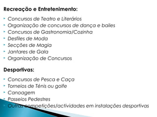 Recreação e Entretenimento:
 Concursos de Teatro e Literários
 Organização de concursos de dança e bailes
 Concursos de Gastronomia/Cozinha
 Desfiles de Moda
 Secções de Magia
 Jantares de Gala
 Organização de Concursos
Desportivas:
 Concursos de Pesca e Caça
 Torneios de Ténis ou golfe
 Canoagem
 Passeios Pedestres
 Outras competições/actividades em instalações desportivas
 