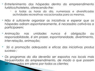  Entretenimento dos hóspedes dentro do empreendimento
turístico/hoteleiro, oferecendo-lhe:
 a todas as horas do dia, numerosas e diversificadas
actividades recreativas vocacionadas para os mesmos.
 Não é suficiente organizar as iniciativas e esperar que os
hóspedes adiram espontaneamente, é necessário cativá-los a
participarem;
 Animação nas unidades nunca é obrigação ou
responsabilidade, é sim prazer, espontaneidade, divertimento,
inter-relação, animação;
 Só a promoção adequada e eficaz das iniciativas produz
sucesso ;
 Os programas do dia deverão ser expostos nos locais mais
frequentados do empreendimento, de modo a que possam
ser visionados em pleno por todos os clientes;
 
