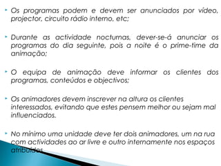  Os programas podem e devem ser anunciados por vídeo,
projector, circuito rádio interno, etc;
 Durante as actividade nocturnas, dever-se-á anunciar os
programas do dia seguinte, pois a noite é o prime-time da
animação;
 O equipa de animação deve informar os clientes dos
programas, conteúdos e objectivos;
 Os animadores devem inscrever na altura os clientes
interessados, evitando que estes pensem melhor ou sejam mal
influenciados.
 No mínimo uma unidade deve ter dois animadores, um na rua
com actividades ao ar livre e outro internamente nos espaços
atribuídos.
 