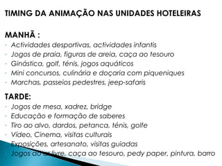 TIMING DA ANIMAÇÃO NAS UNIDADES HOTELEIRAS
MANHÃ :
- Actividades desportivas, actividades infantis
- Jogos de praia, figuras de areia, caça ao tesouro
- Ginástica, golf, ténis, jogos aquáticos
- Mini concursos, culinária e doçaria com piqueniques
- Marchas, passeios pedestres, jeep-safaris
TARDE:
- Jogos de mesa, xadrez, bridge
- Educação e formação de saberes
- Tiro ao alvo, dardos, petanca, ténis, golfe
- Vídeo, Cinema, visitas culturais
- Exposições, artesanato, visitas guiadas
- Jogos ao ar livre, caça ao tesouro, pedy paper, pintura, barro
 