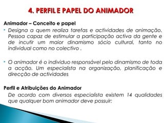 Animador – Conceito e papel
 Designa a quem realiza tarefas e actividades de animação.
Pessoa capaz de estimular a participação activa da gente e
de incutir um maior dinamismo sócio cultural, tanto no
individual como no colectivo .
 O animador é o individuo responsável pelo dinamismo de toda
a acção. Um especialista na organização, planificação e
direcção de actividades
Perfil e Atribuições do Animador
De acordo com diversos especialista existem 14 qualidades
que qualquer bom animador deve possuir:
4. PERFIL4. PERFIL E PAPEL DO ANIMADORE PAPEL DO ANIMADOR
 