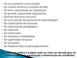  Ser um excelente comunicador
 Ser criativo dinâmico e espírito de líder
 Ter forte capacidade de adaptação
 Ter grande capacidade organizativa
 Dominar técnicas e recursos
 Ter uma atitude de permanente aprendizagem
 Ter capacidade de improviso
 Ter capacidade pedagógica
 Ser tolerante
 Ser observador
 Ter simpatia e amabilidade
 Ser aglutinador de grupo
 Ser entusiasta
 Ser resistente física e psicologicamente
Ao animador turístico é exigido cada vez mais um elevado grau de
profissionalismo na organização e dinamização de actividades
 