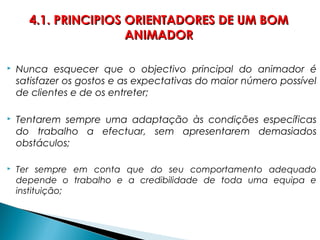 Nunca esquecer que o objectivo principal do animador é
satisfazer os gostos e as expectativas do maior número possível
de clientes e de os entreter;
 Tentarem sempre uma adaptação às condições específicas
do trabalho a efectuar, sem apresentarem demasiados
obstáculos;
 Ter sempre em conta que do seu comportamento adequado
depende o trabalho e a credibilidade de toda uma equipa e
instituição;
4.1. PRINCIPIOS ORIENTADORES DE UM BOM4.1. PRINCIPIOS ORIENTADORES DE UM BOM
ANIMADORANIMADOR
 