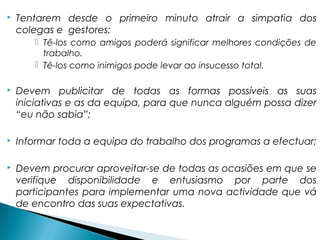  Tentarem desde o primeiro minuto atrair a simpatia dos
colegas e gestores:
 Tê-los como amigos poderá significar melhores condições de
trabalho.
 Tê-los como inimigos pode levar ao insucesso total.
 Devem publicitar de todas as formas possíveis as suas
iniciativas e as da equipa, para que nunca alguém possa dizer
“eu não sabia”;
 Informar toda a equipa do trabalho dos programas a efectuar;
 Devem procurar aproveitar-se de todas as ocasiões em que se
verifique disponibilidade e entusiasmo por parte dos
participantes para implementar uma nova actividade que vá
de encontro das suas expectativas.
 