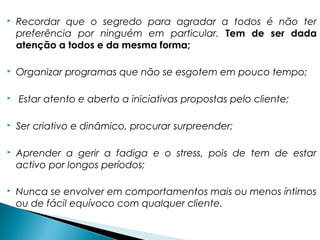  Recordar que o segredo para agradar a todos é não ter
preferência por ninguém em particular. Tem de ser dada
atenção a todos e da mesma forma;
 Organizar programas que não se esgotem em pouco tempo;
 Estar atento e aberto a iniciativas propostas pelo cliente;
 Ser criativo e dinâmico, procurar surpreender;
 Aprender a gerir a fadiga e o stress, pois de tem de estar
activo por longos períodos;
 Nunca se envolver em comportamentos mais ou menos íntimos
ou de fácil equívoco com qualquer cliente.
 
