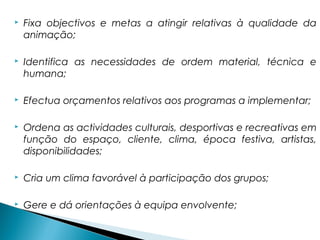  Fixa objectivos e metas a atingir relativas à qualidade da
animação;
 Identifica as necessidades de ordem material, técnica e
humana;
 Efectua orçamentos relativos aos programas a implementar;
 Ordena as actividades culturais, desportivas e recreativas em
função do espaço, cliente, clima, época festiva, artistas,
disponibilidades;
 Cria um clima favorável à participação dos grupos;
 Gere e dá orientações à equipa envolvente;
 